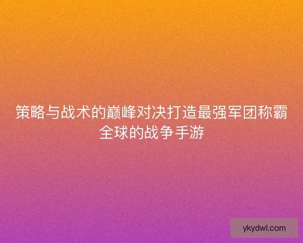 策略与战术的巅峰对决打造最强军团称霸全球的战争手游